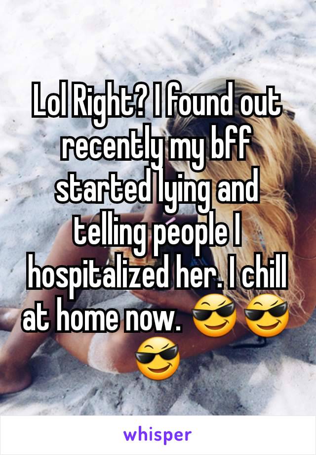 Lol Right? I found out recently my bff started lying and telling people I hospitalized her. I chill at home now. 😎😎😎
