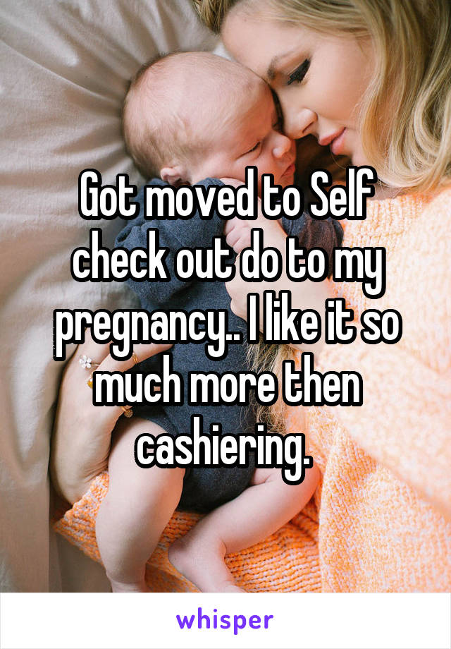 Got moved to Self check out do to my pregnancy.. I like it so much more then cashiering. 