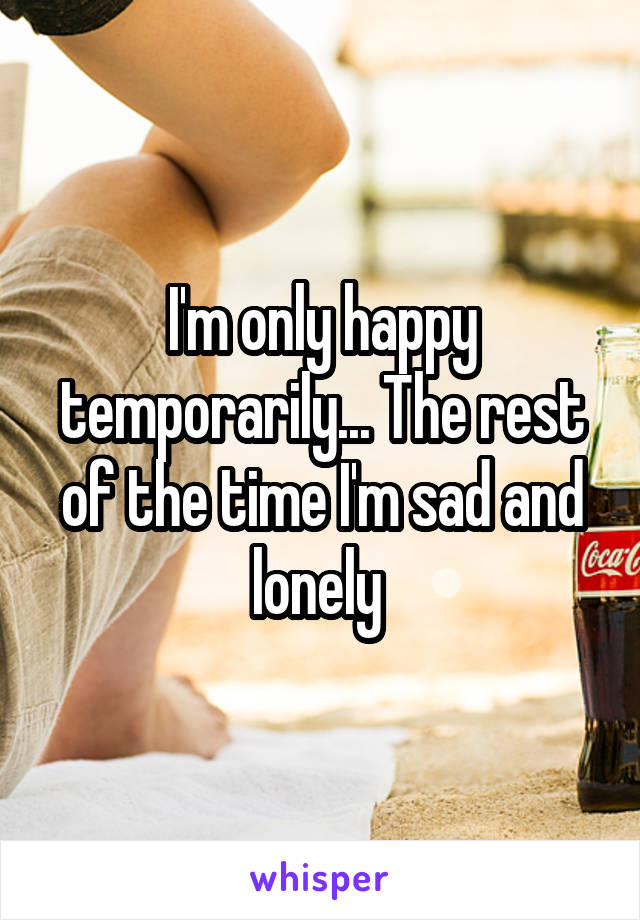 I'm only happy temporarily... The rest of the time I'm sad and lonely 