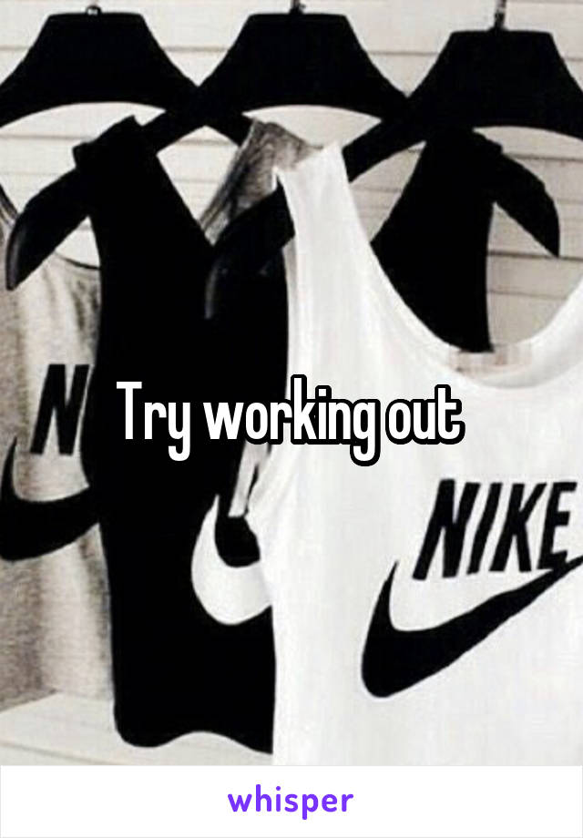 Try working out 