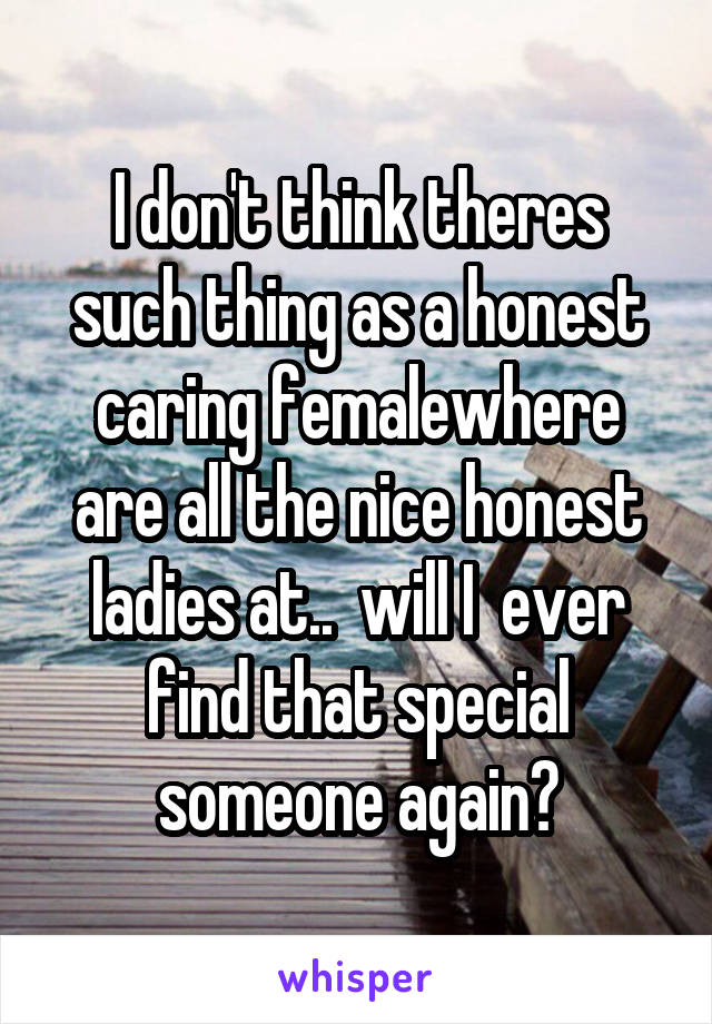 I don't think theres such thing as a honest caring femalewhere are all the nice honest ladies at..  will I  ever find that special someone again?