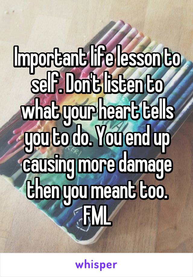 Important life lesson to self. Don't listen to what your heart tells you to do. You end up causing more damage then you meant too. FML