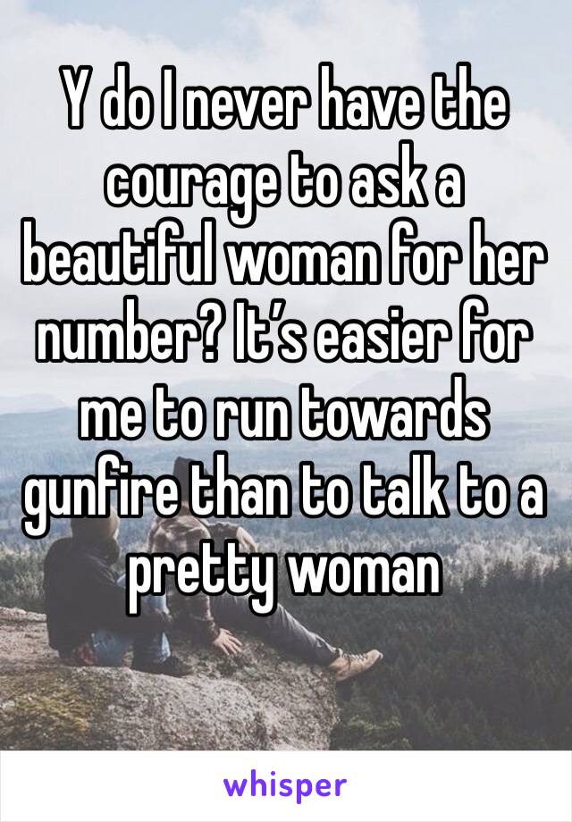 Y do I never have the courage to ask a beautiful woman for her number? It’s easier for me to run towards gunfire than to talk to a pretty woman