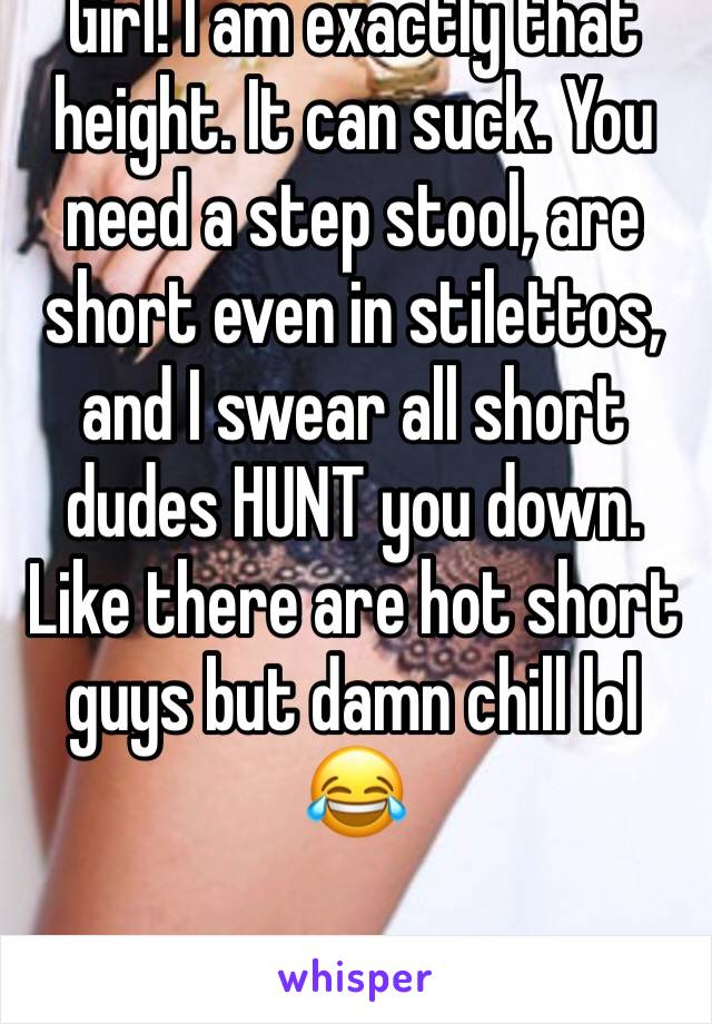 Girl! I am exactly that height. It can suck. You need a step stool, are short even in stilettos, and I swear all short dudes HUNT you down. Like there are hot short guys but damn chill lol 😂 