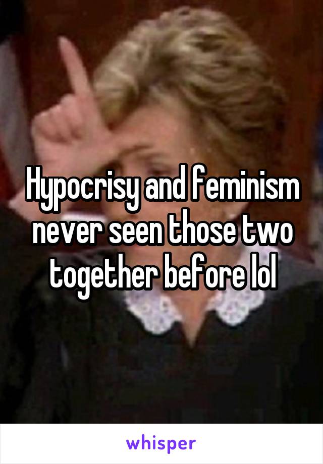 Hypocrisy and feminism never seen those two together before lol