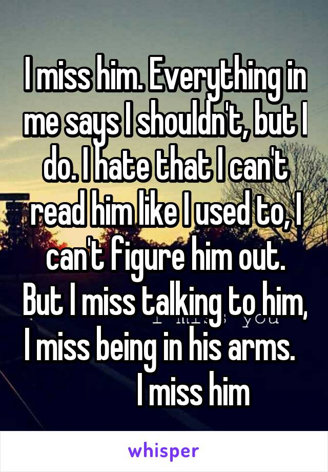 I miss him. Everything in me says I shouldn't, but I do. I hate that I can't read him like I used to, I can't figure him out. But I miss talking to him, I miss being in his arms.            I miss him