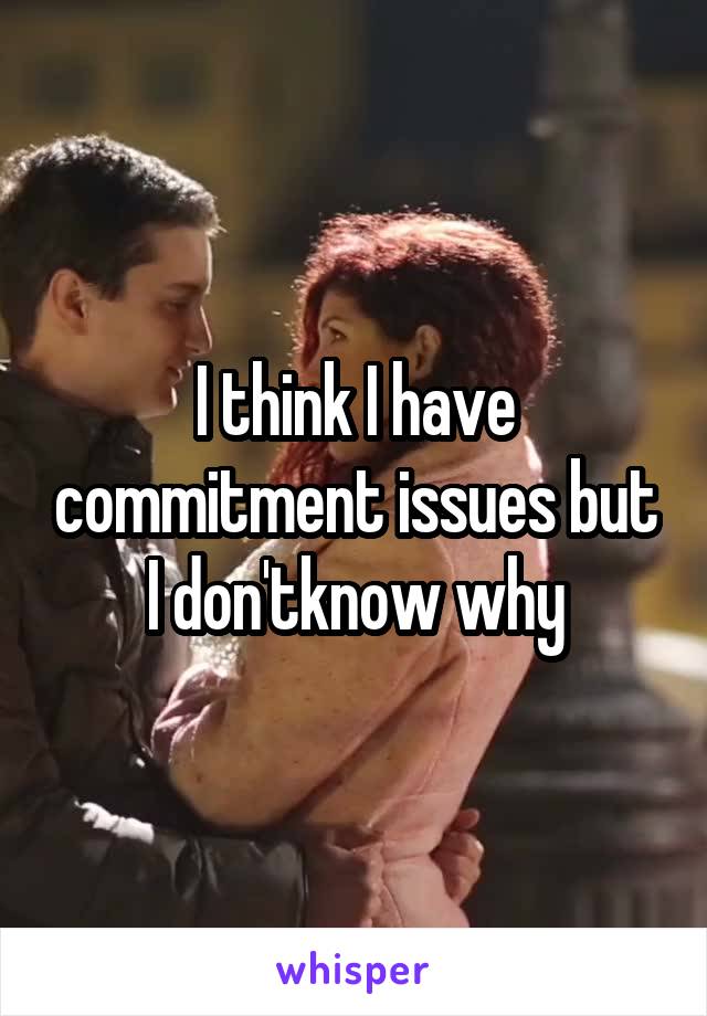 I think I have commitment issues but I don'tknow why