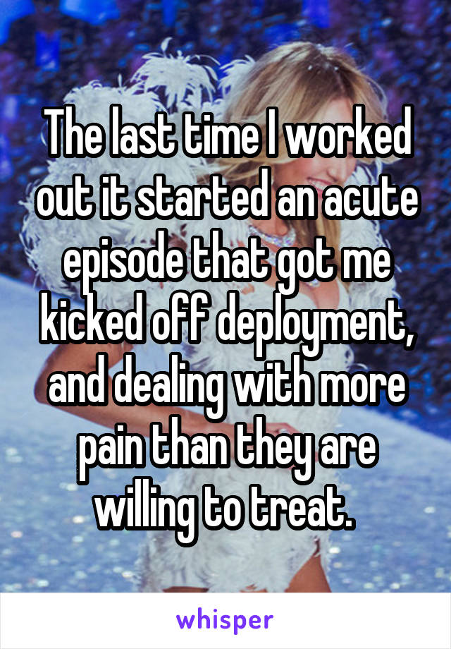 The last time I worked out it started an acute episode that got me kicked off deployment, and dealing with more pain than they are willing to treat. 