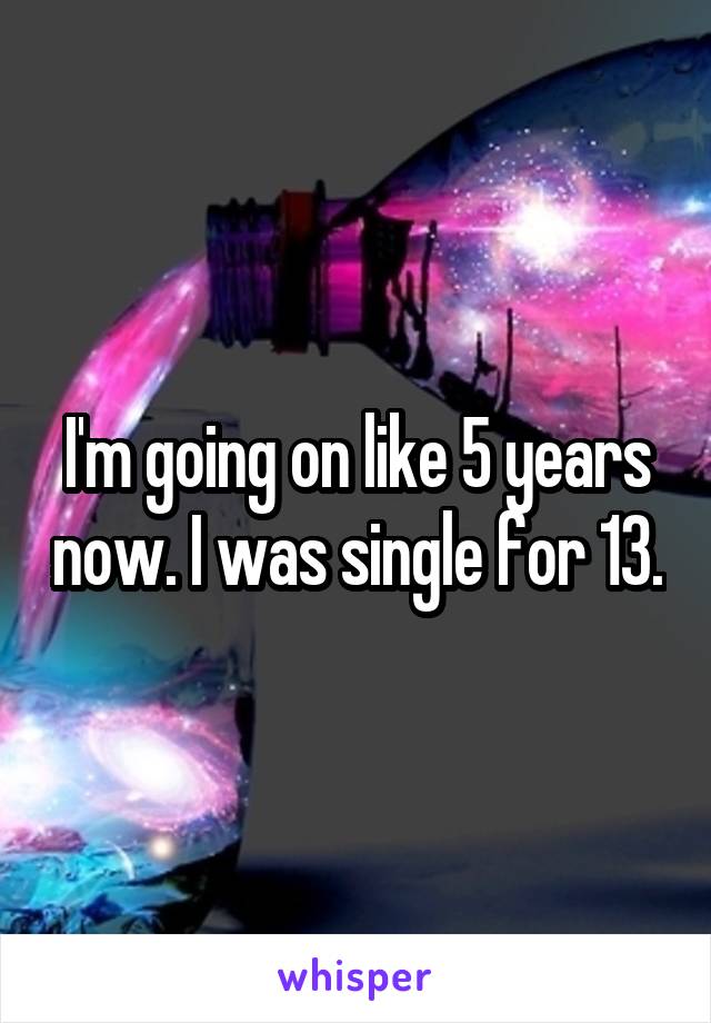 I'm going on like 5 years now. I was single for 13.