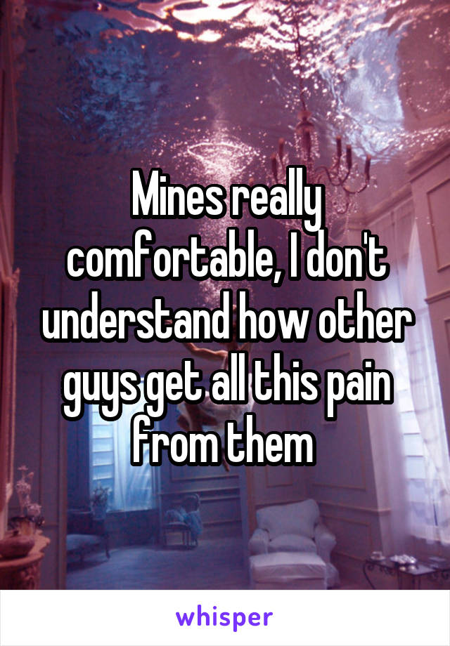 Mines really comfortable, I don't understand how other guys get all this pain from them 