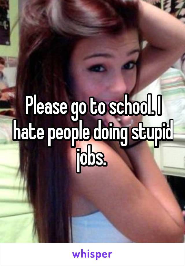 Please go to school. I hate people doing stupid jobs. 