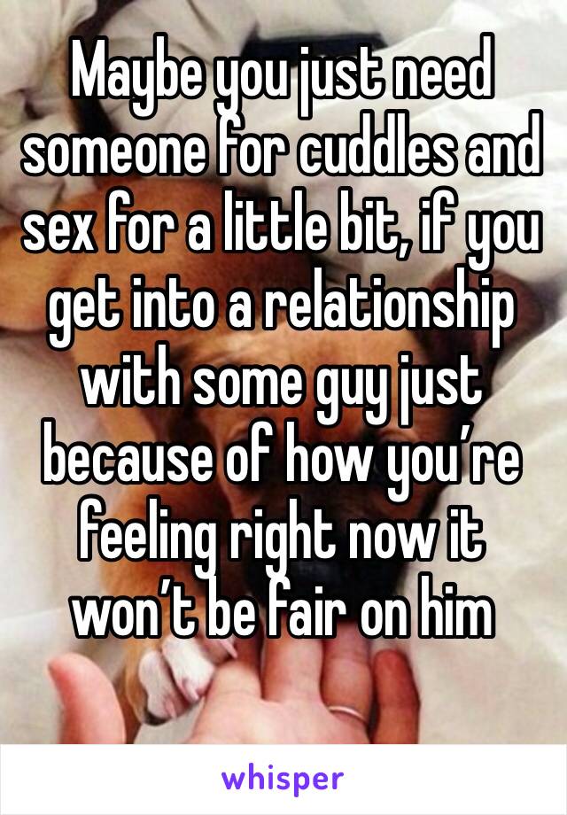 Maybe you just need someone for cuddles and sex for a little bit, if you get into a relationship with some guy just because of how you’re feeling right now it won’t be fair on him