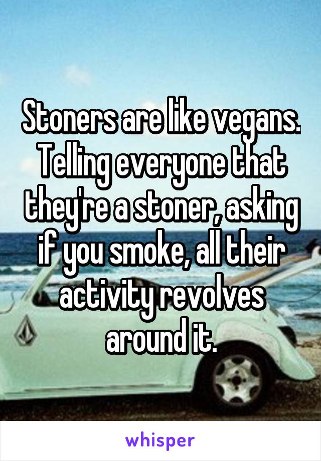 Stoners are like vegans. Telling everyone that they're a stoner, asking if you smoke, all their activity revolves around it.