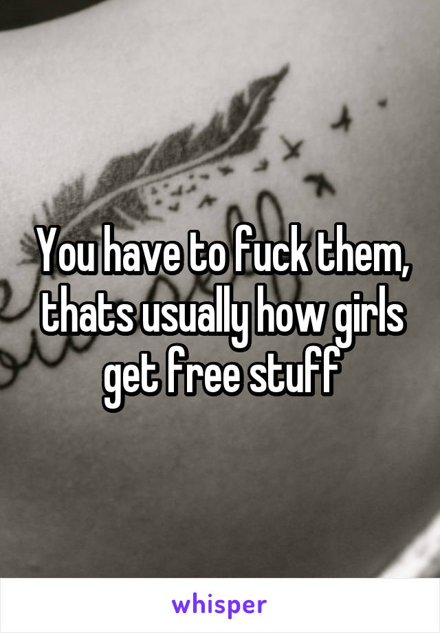 You have to fuck them, thats usually how girls get free stuff