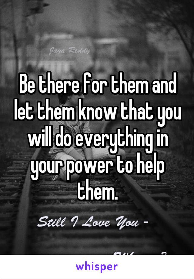 Be there for them and let them know that you will do everything in your power to help them.
