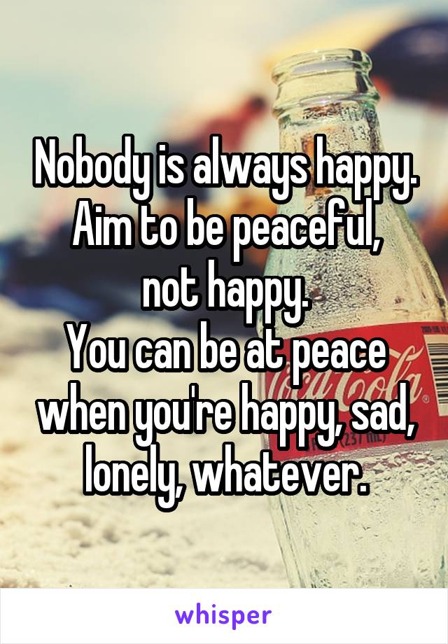 Nobody is always happy.
Aim to be peaceful, not happy.
You can be at peace when you're happy, sad, lonely, whatever.