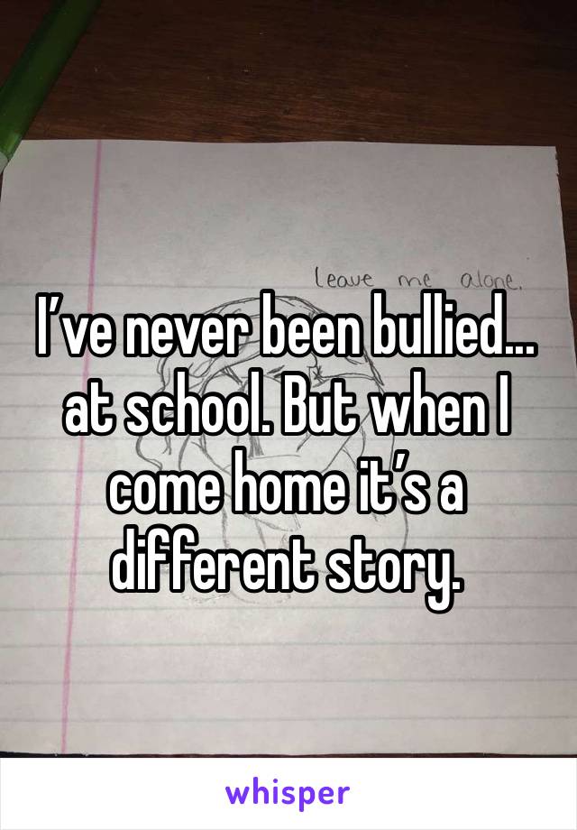 I’ve never been bullied... at school. But when I come home it’s a different story.