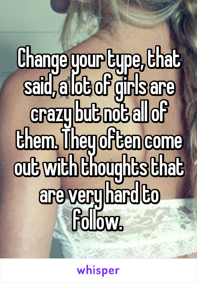 Change your type, that said, a lot of girls are crazy but not all of them. They often come out with thoughts that are very hard to follow. 