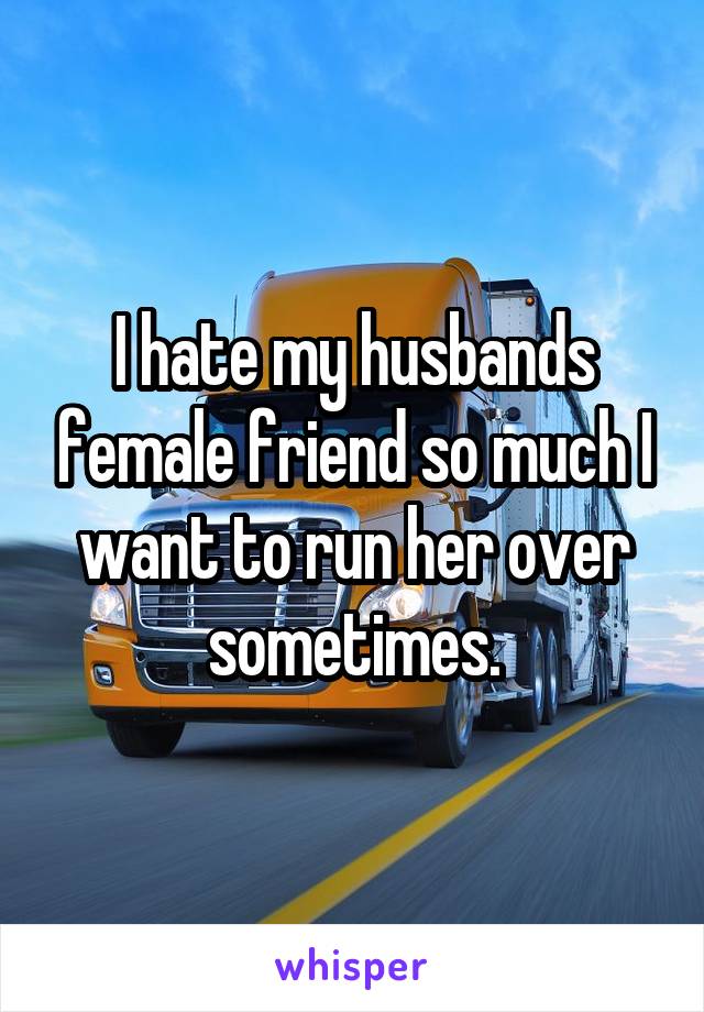 I hate my husbands female friend so much I want to run her over sometimes.