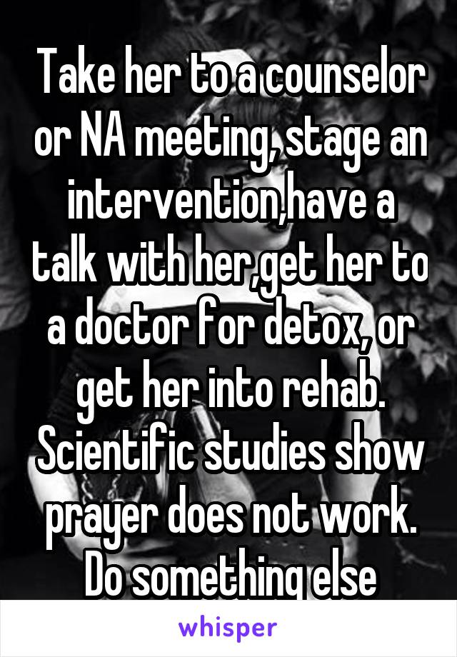 Take her to a counselor or NA meeting, stage an intervention,have a talk with her,get her to a doctor for detox, or get her into rehab. Scientific studies show prayer does not work. Do something else