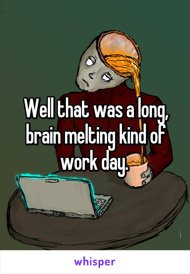 Well that was a long, brain melting kind of work day. 