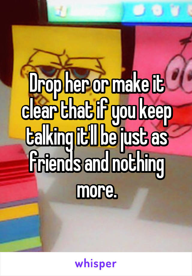 Drop her or make it clear that if you keep talking it'll be just as friends and nothing more.