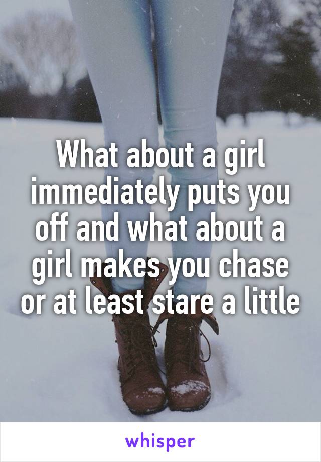 What about a girl immediately puts you off and what about a girl makes you chase or at least stare a little