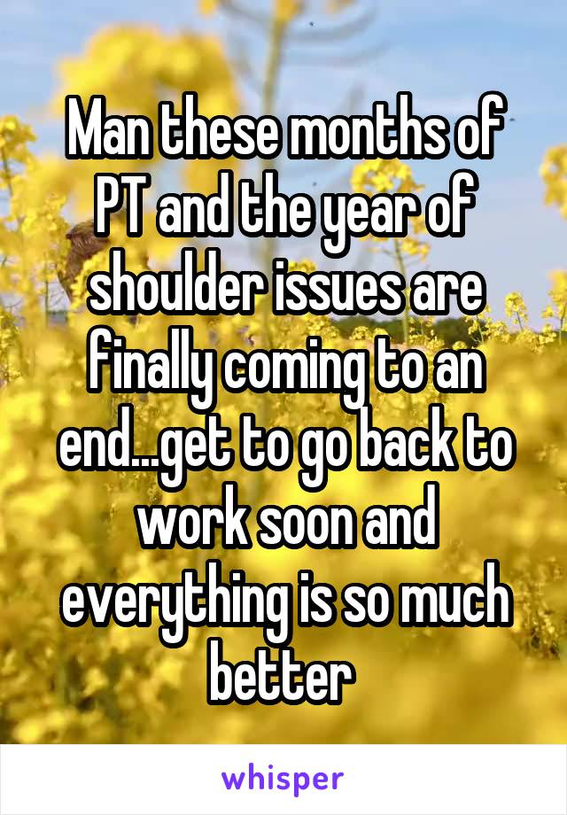 Man these months of PT and the year of shoulder issues are finally coming to an end...get to go back to work soon and everything is so much better 