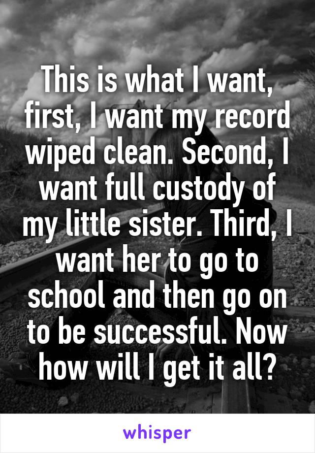 This is what I want, first, I want my record wiped clean. Second, I want full custody of my little sister. Third, I want her to go to school and then go on to be successful. Now how will I get it all?