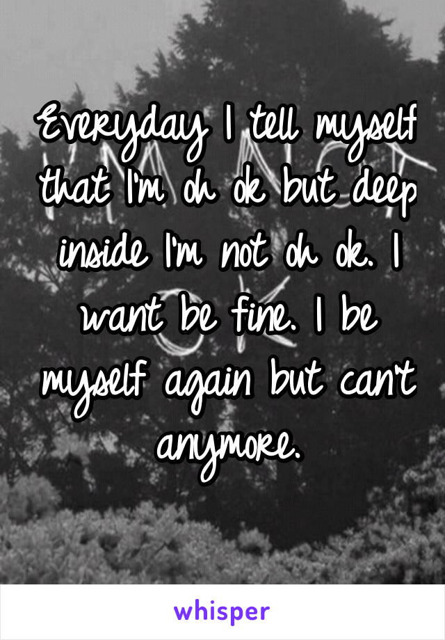 Everyday I tell myself that I'm oh ok but deep inside I'm not oh ok. I want be fine. I be myself again but can't anymore.
