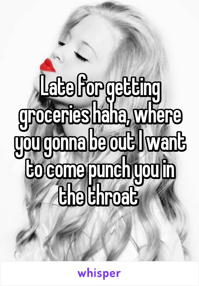 Late for getting groceries haha, where you gonna be out I want to come punch you in the throat 