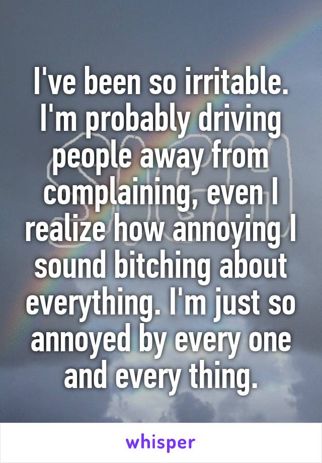 I've been so irritable. I'm probably driving people away from complaining, even I realize how annoying I sound bitching about everything. I'm just so annoyed by every one and every thing.