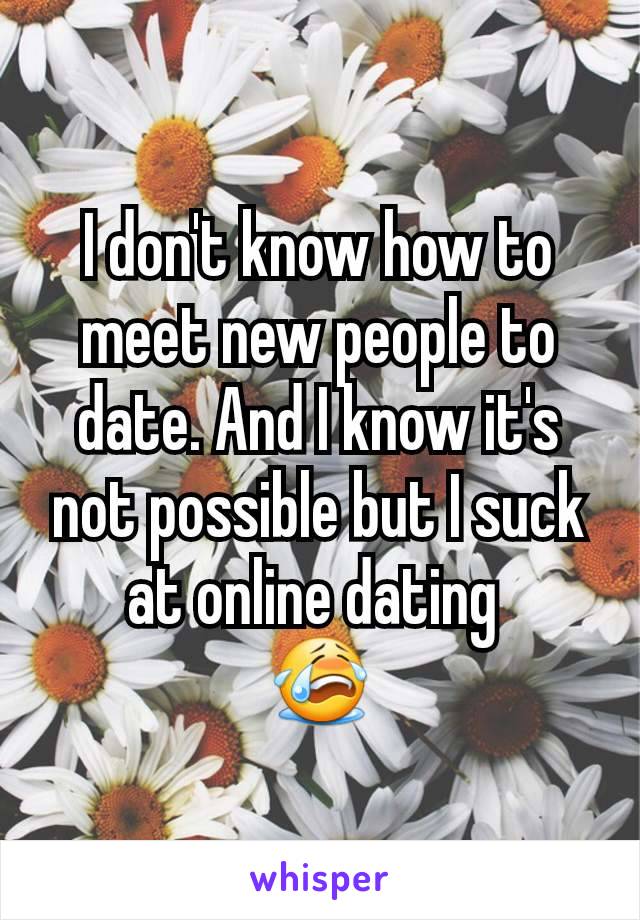 I don't know how to meet new people to date. And I know it's not possible but I suck at online dating 
😭