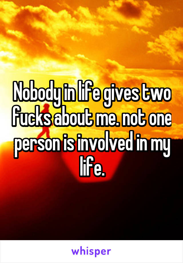 Nobody in life gives two fucks about me. not one person is involved in my life.