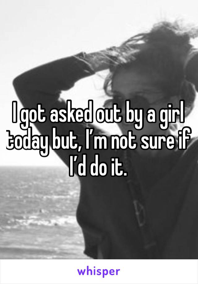 I got asked out by a girl today but, I’m not sure if I’d do it. 