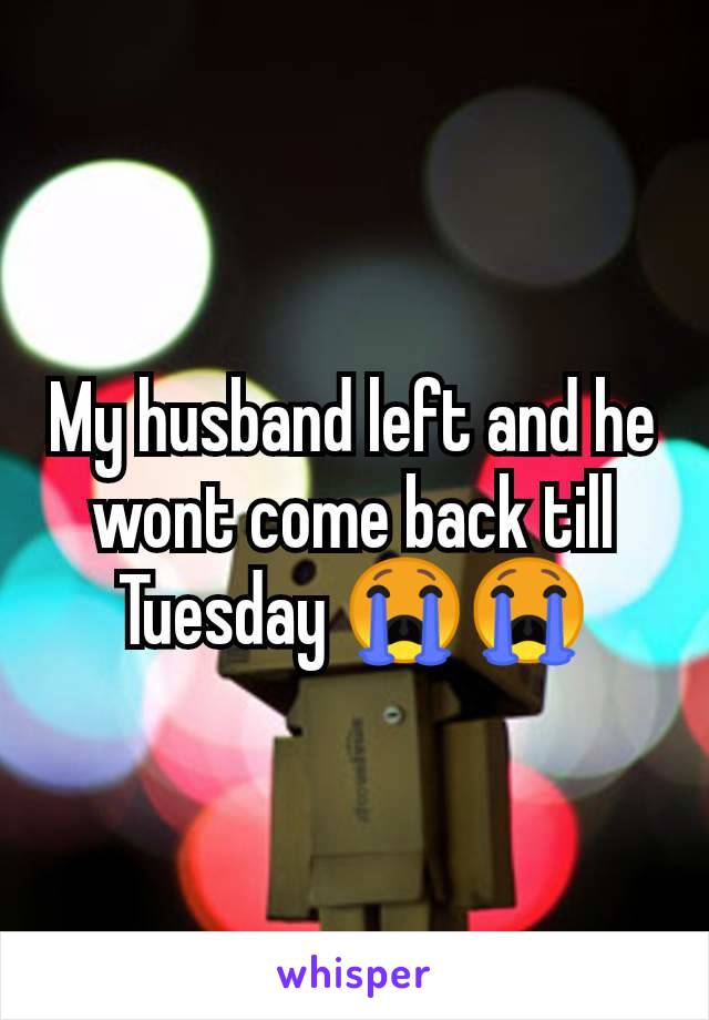 My husband left and he wont come back till Tuesday 😭😭