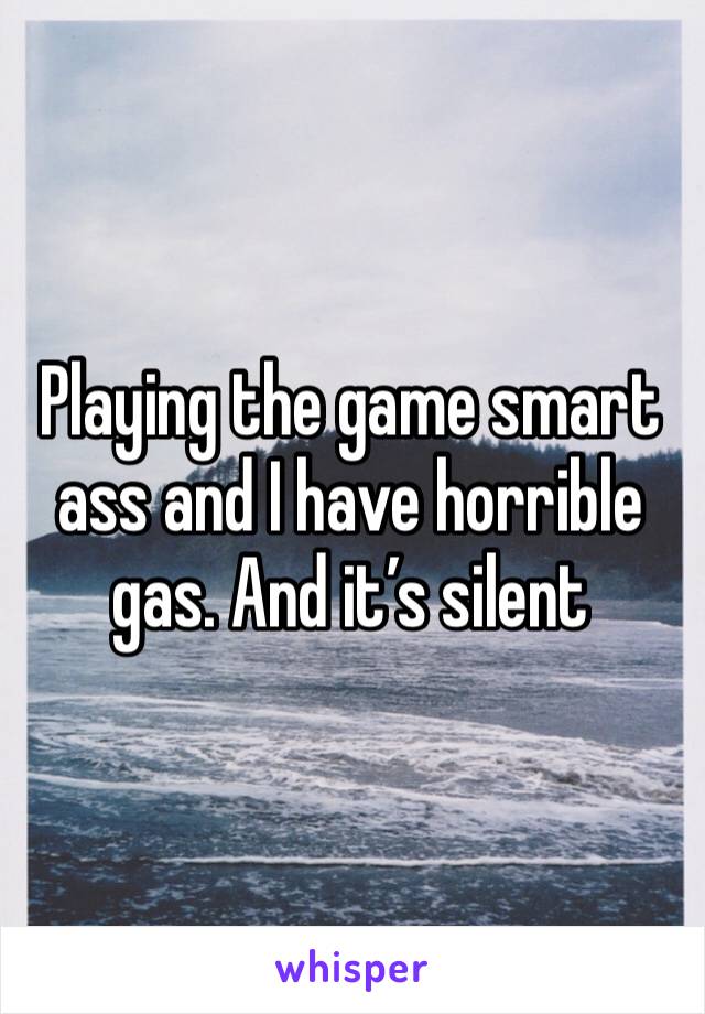 Playing the game smart ass and I have horrible gas. And it’s silent