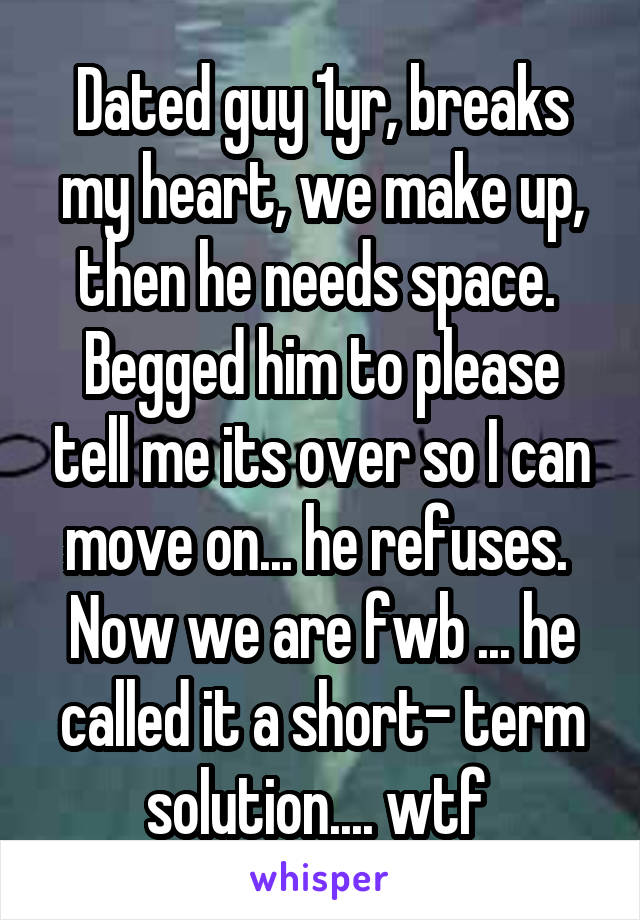 Dated guy 1yr, breaks my heart, we make up, then he needs space.  Begged him to please tell me its over so I can move on... he refuses.  Now we are fwb ... he called it a short- term solution.... wtf 