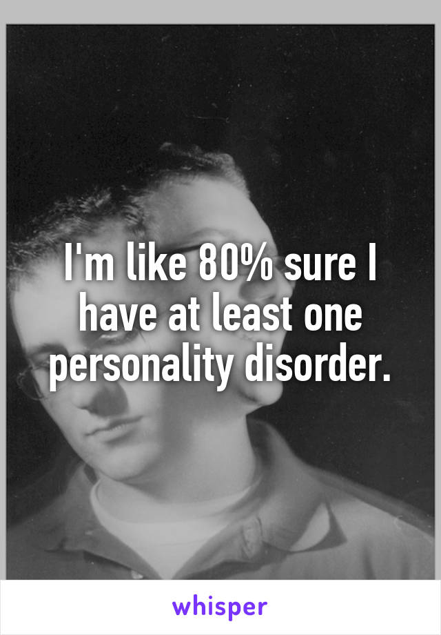 I'm like 80% sure I have at least one personality disorder.