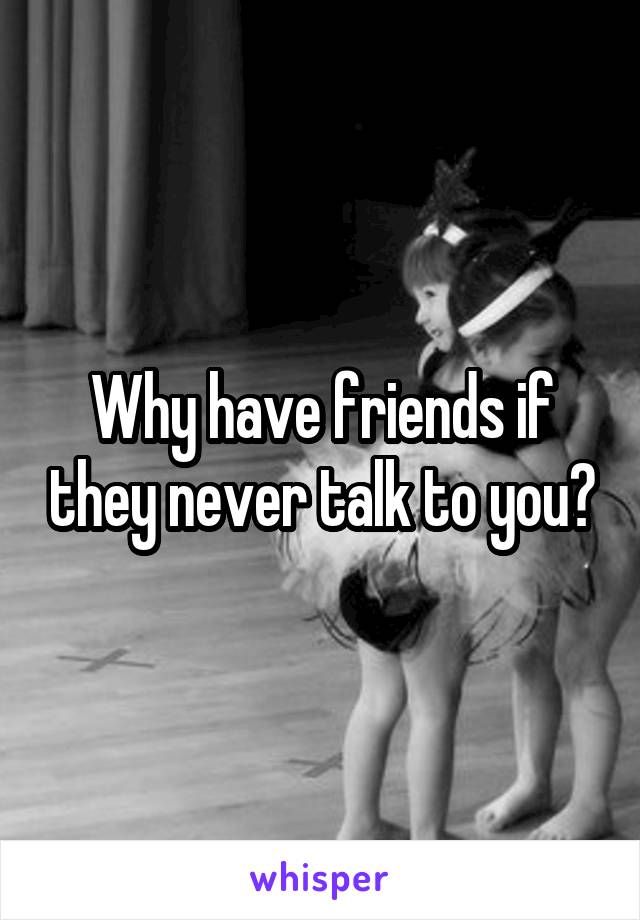 Why have friends if they never talk to you?