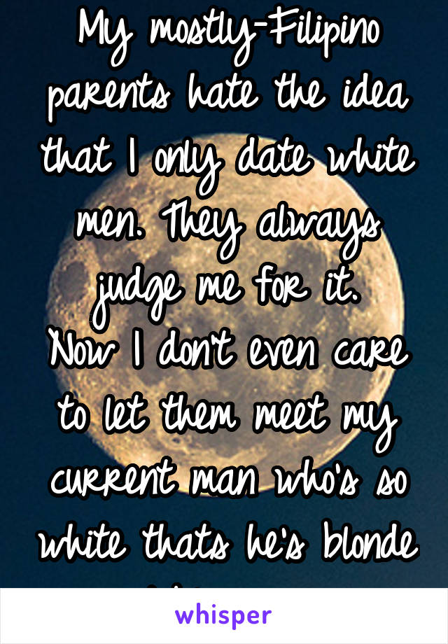 My mostly-Filipino parents hate the idea that I only date white men. They always judge me for it.
Now I don't even care to let them meet my current man who's so white thats he's blonde w/ blue eyes. 