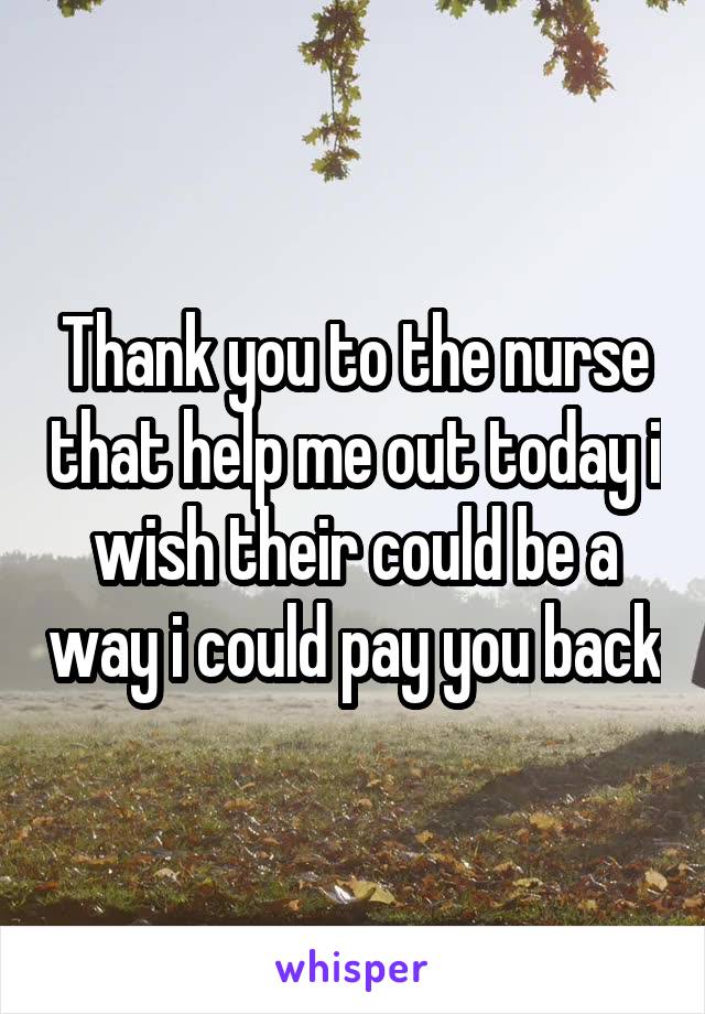 Thank you to the nurse that help me out today i wish their could be a way i could pay you back