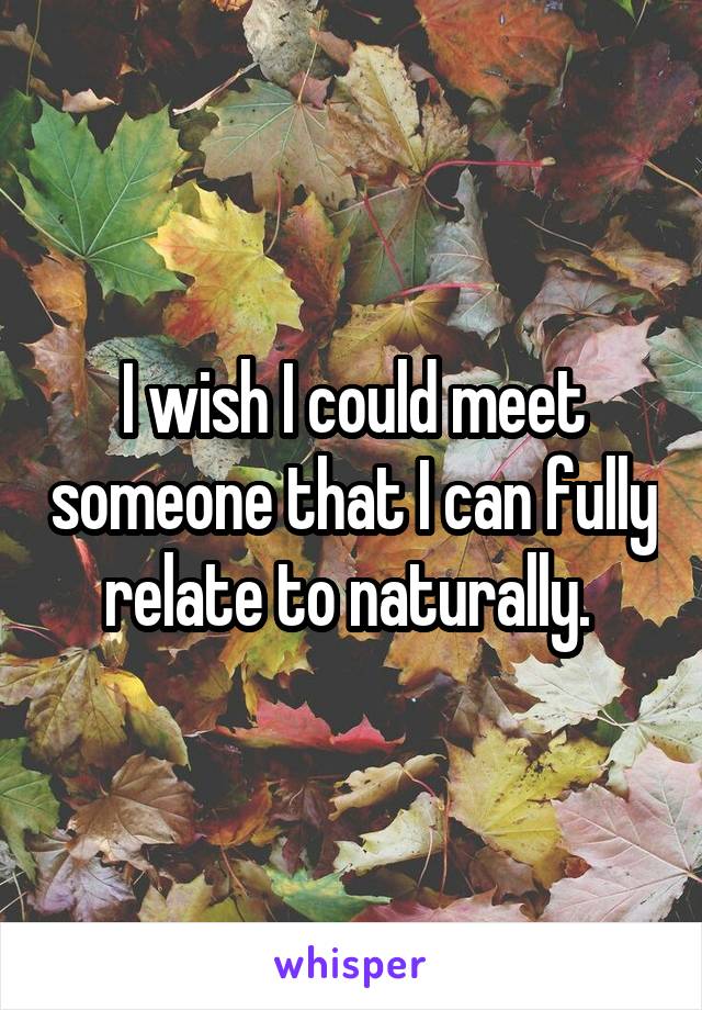 I wish I could meet someone that I can fully relate to naturally. 