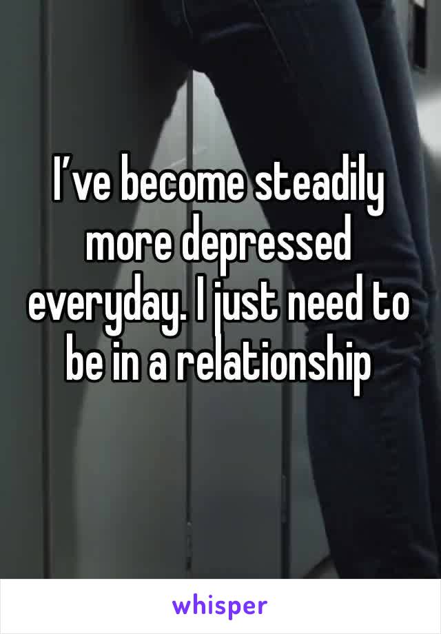 I’ve become steadily more depressed everyday. I just need to be in a relationship 