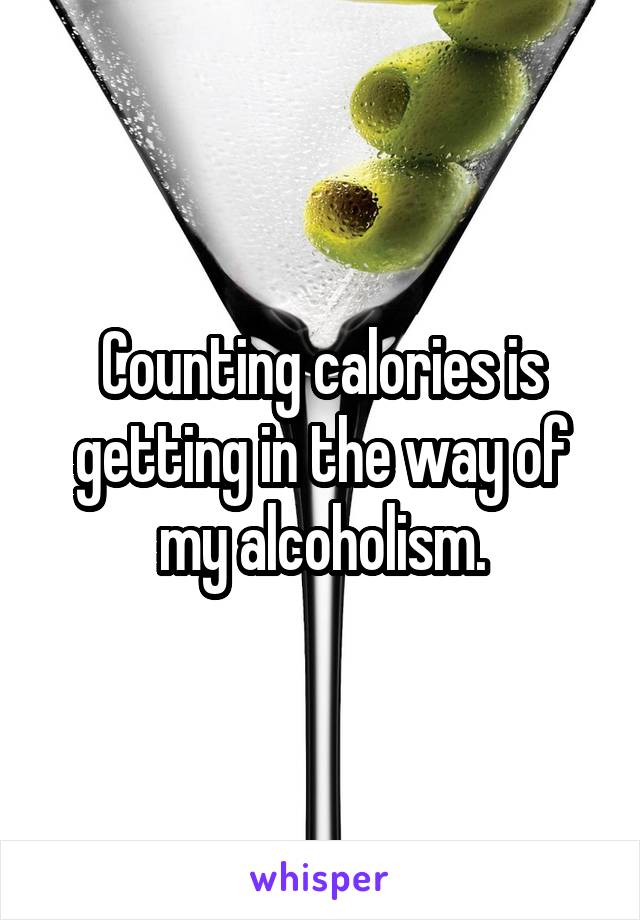 Counting calories is getting in the way of my alcoholism.