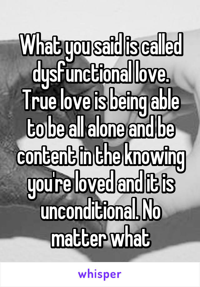 What you said is called dysfunctional love.
True love is being able to be all alone and be content in the knowing you're loved and it is unconditional. No matter what
