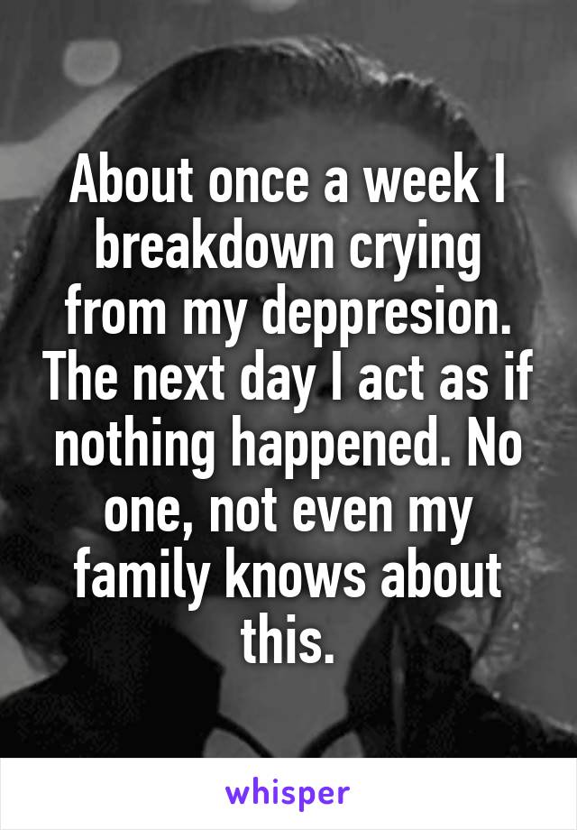 About once a week I breakdown crying from my deppresion. The next day I act as if nothing happened. No one, not even my family knows about this.