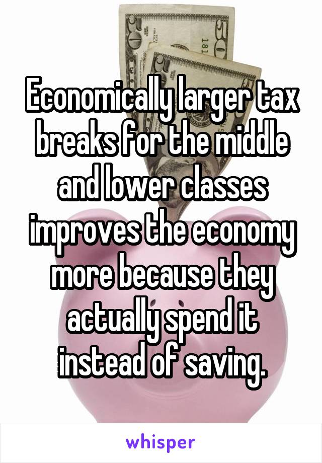 Economically larger tax breaks for the middle and lower classes improves the economy more because they actually spend it instead of saving.