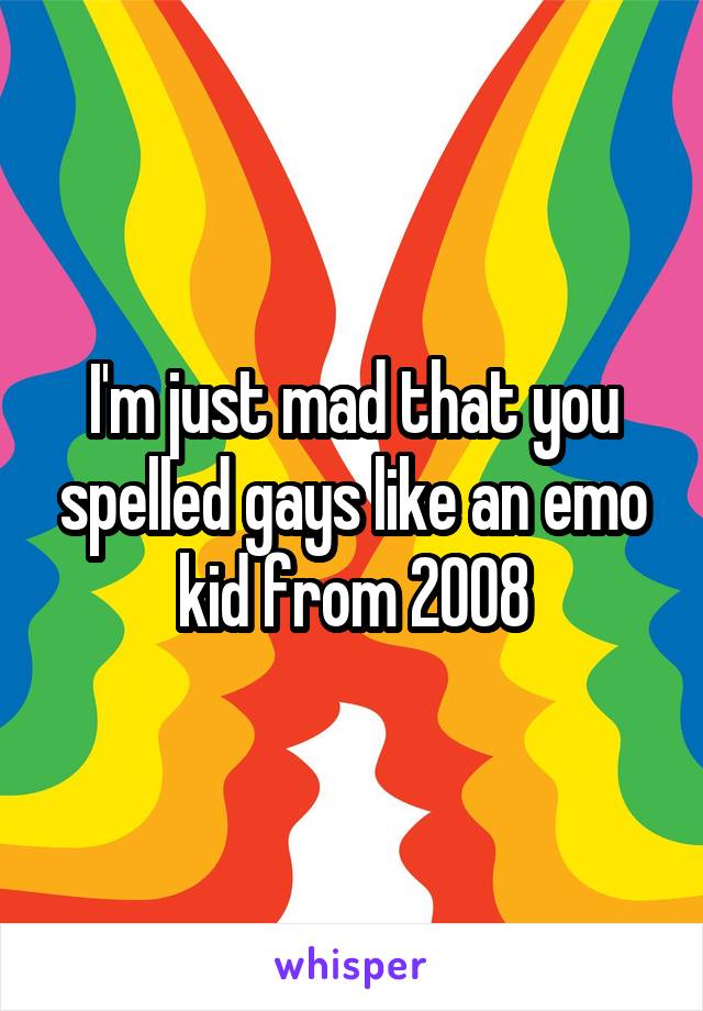 I'm just mad that you spelled gays like an emo kid from 2008