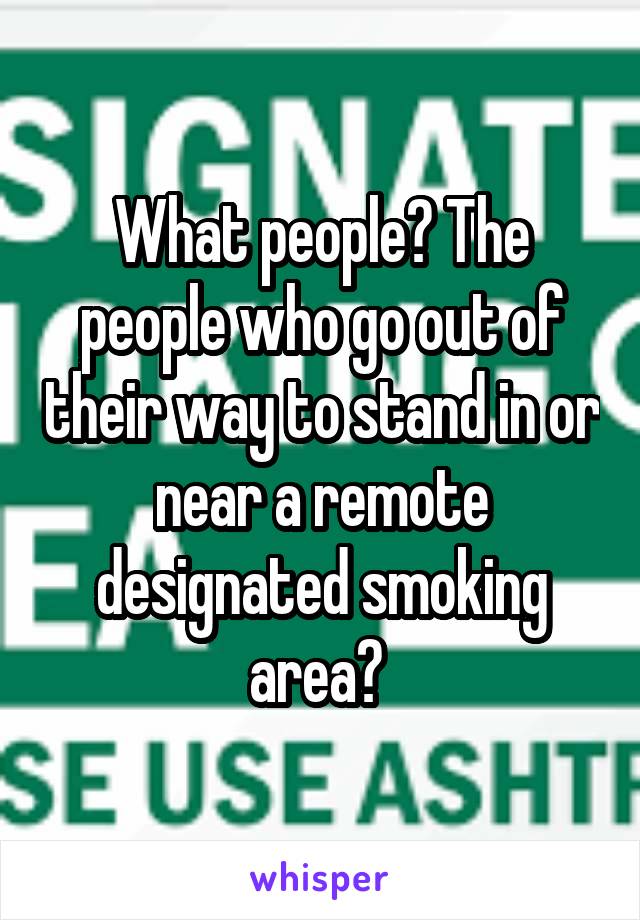 What people? The people who go out of their way to stand in or near a remote designated smoking area? 